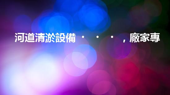 河道清淤設備，廠家專業(yè)保障水質清潔